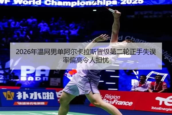 2026年温网男单阿尔卡拉斯晋级第二轮正手失误率偏高令人担忧